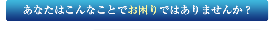 あなたはこんなことでお困りではありませんか？