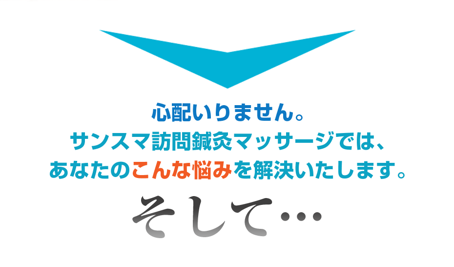 心配いりません。サンスマ訪問鍼灸マッサージでは、あなたのこんな悩みを解決いたします。そして・・・