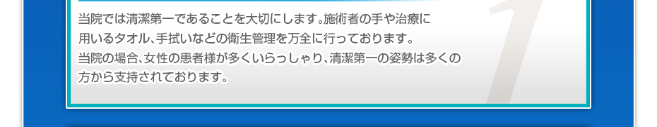 当院では清潔第一であることを大切にします。施術者の手や治療に用いるタオル、手拭いなどの衛生管理を万全に行っております。当院の場合、女性の患者様が多くいらっしゃり、清潔第一の姿勢は多くの方から支持されております。