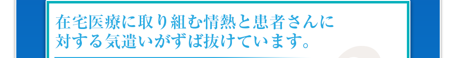 在宅医療に取り組む情熱と患者さんに対する気遣いがずば抜けています。