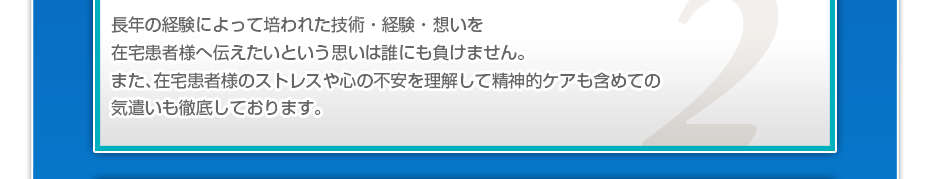 長年の経験によって培われた技術・経験・想いを在宅患者様へ伝えたいという思いは誰にも負けません。また、在宅患者様のストレスや心の不安を理解して精神的ケアも含めての気遣いも徹底しております。