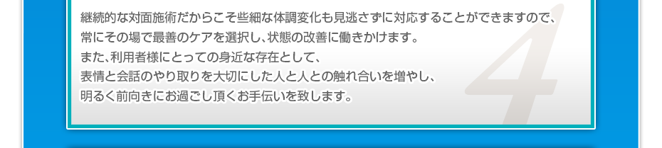 継続的な対面施術だからこそ些細な体調変化も見逃さずに対応することができますので、常にその場で最善のケアを選択し、状態の改善に働きかけます。また、利用者様にとっての身近な存在として、表情と会話のやり取りを大切にした人と人との触れ合いを増やし、明るく前向きにお過ごし頂くお手伝いを致します。