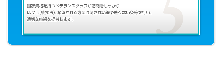 国家資格を持つベテランスタッフが筋肉をしっかりほぐし（後揉法）、希望される方には刺さない鍼や熱くない灸等を行い、適切な施術を提供します。