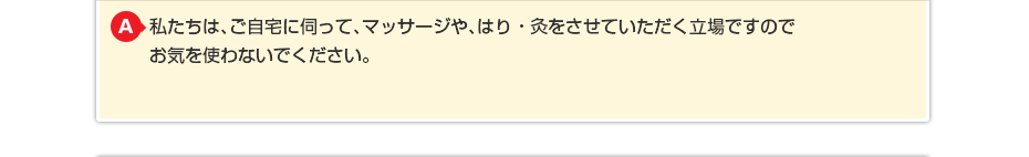 私たちは、ご自宅に伺って、マッサージや、はり・灸をさせていただく立場ですのでお気を使わないでください。