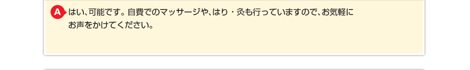 はい、可能です。自費でのマッサージや、はり・灸も行っていますので、お気軽にお声をかけてください。