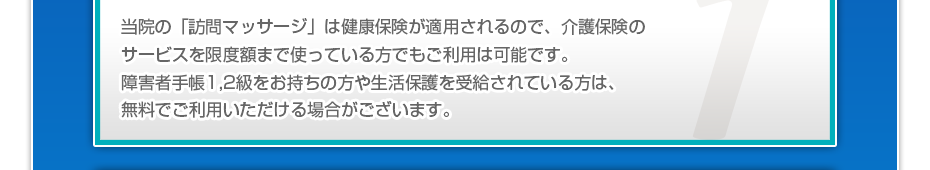 当院の「訪問マッサージ」は健康保険が適用されるので、介護保険のサービスを限度額まで使っている⽅でもご利⽤は可能です。