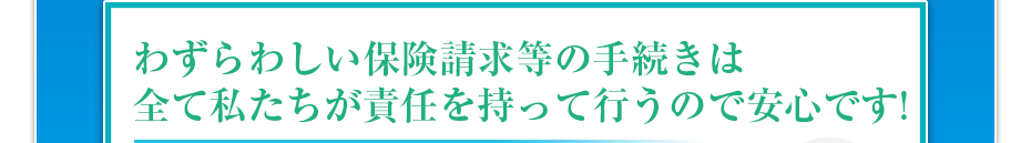 わずらわしい保険請求等の手続きは全て私たちが責任を持って行うので安心です!